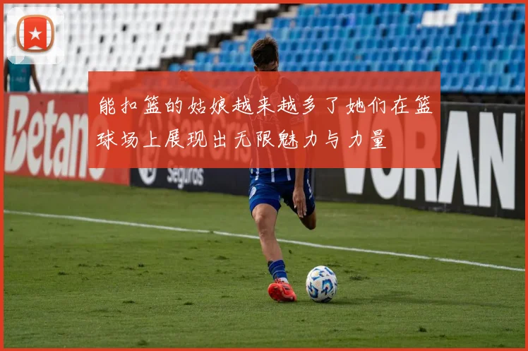 能扣篮的姑娘越来越多了她们在篮球场上展现出无限魅力与力量