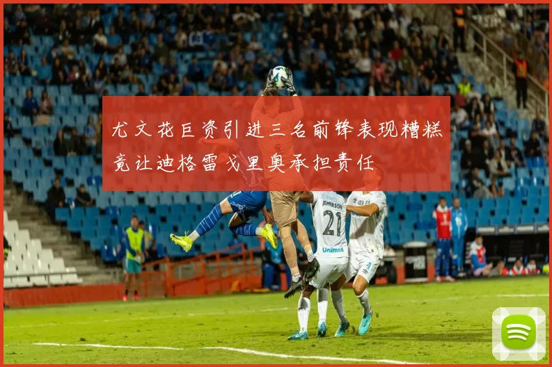 尤文花巨资引进三名前锋表现糟糕竟让迪格雷戈里奥承担责任