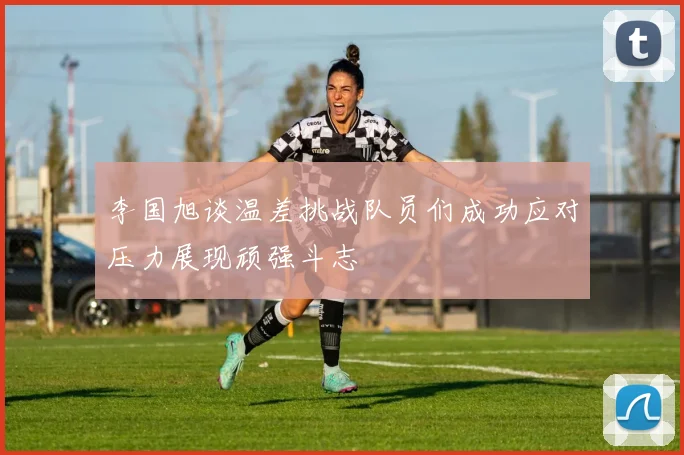 李国旭谈温差挑战队员们成功应对压力展现顽强斗志