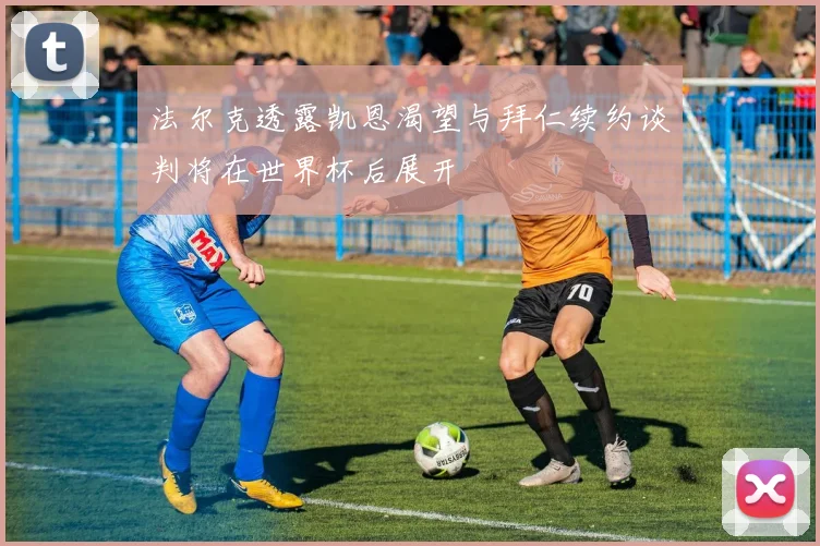 法尔克透露凯恩渴望与拜仁续约谈判将在世界杯后展开