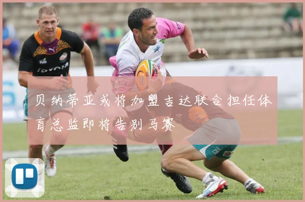 贝纳蒂亚或将加盟吉达联合担任体育总监即将告别马赛
