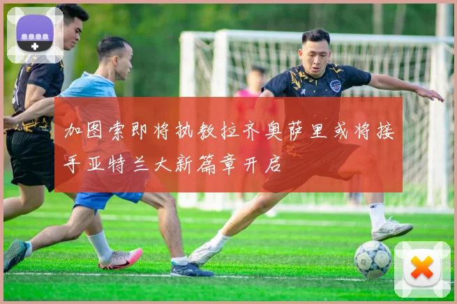 加图索即将执教拉齐奥萨里或将接手亚特兰大新篇章开启