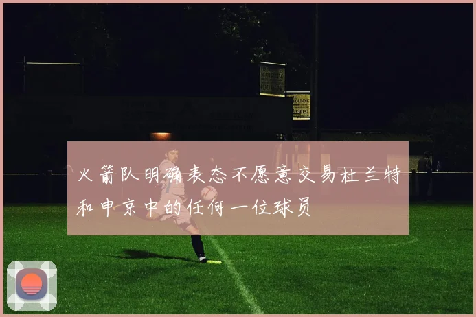 火箭队明确表态不愿意交易杜兰特和申京中的任何一位球员