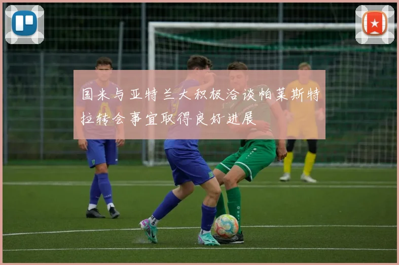 国米与亚特兰大积极洽谈帕莱斯特拉转会事宜取得良好进展