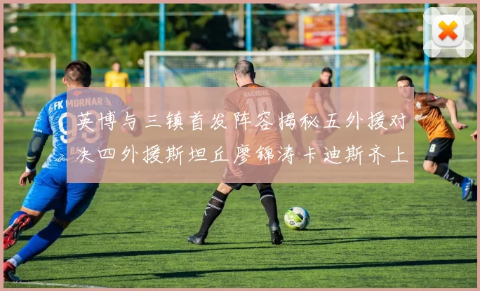 英博与三镇首发阵容揭秘五外援对决四外援斯坦丘廖锦涛卡迪斯齐上阵