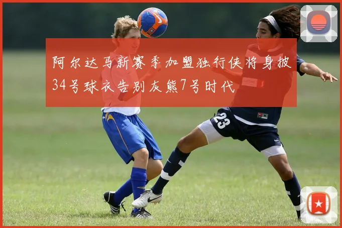 阿尔达马新赛季加盟独行侠将身披34号球衣告别灰熊7号时代