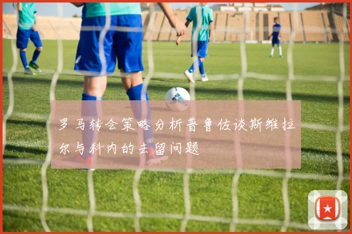 罗马转会策略分析普鲁佐谈斯维拉尔与科内的去留问题