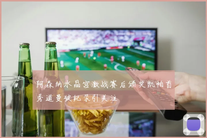 阿森纳水晶宫激战赛后颁奖凯帕首秀道曼破纪录引关注