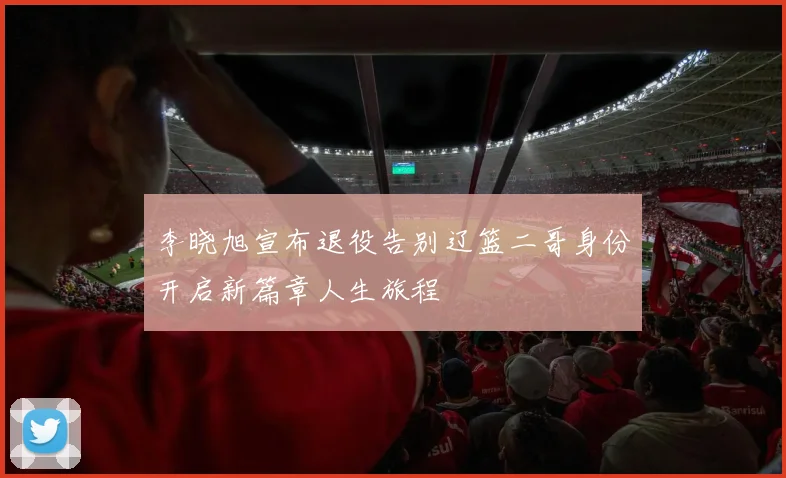 李晓旭宣布退役告别辽篮二哥身份开启新篇章人生旅程